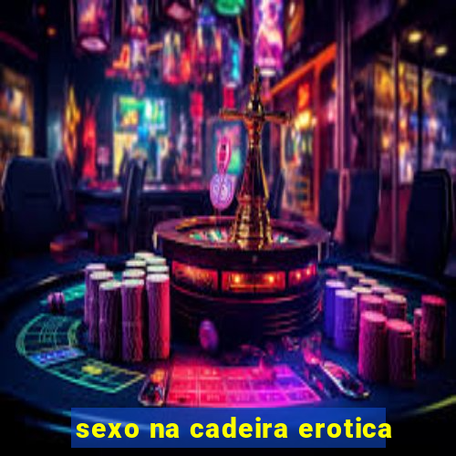 sexo na cadeira erotica